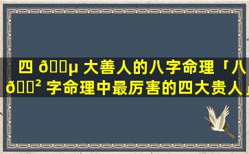 四 🌵 大善人的八字命理「八 🌲 字命理中最厉害的四大贵人」